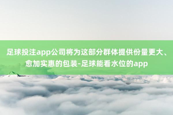 足球投注app公司将为这部分群体提供份量更大、愈加实惠的包装-足球能看水位的app