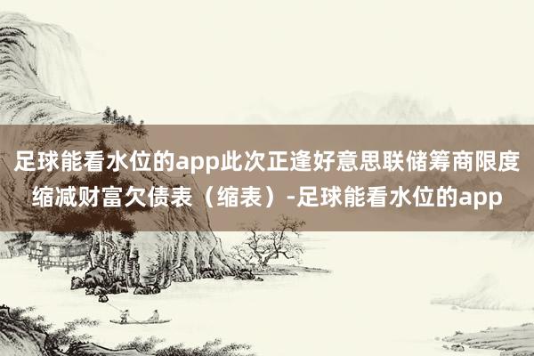 足球能看水位的app此次正逢好意思联储筹商限度缩减财富欠债表（缩表）-足球能看水位的app