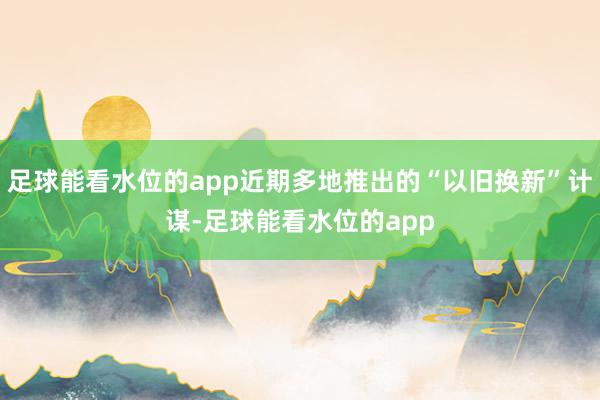 足球能看水位的app近期多地推出的“以旧换新”计谋-足球能看水位的app