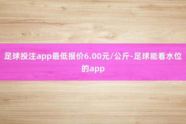 足球投注app最低报价6.00元/公斤-足球能看水位的app