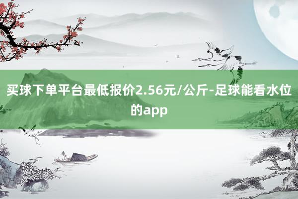 买球下单平台最低报价2.56元/公斤-足球能看水位的app