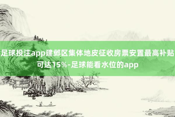 足球投注app建邺区集体地皮征收房票安置最高补贴可达15%-足球能看水位的app