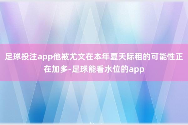 足球投注app他被尤文在本年夏天际租的可能性正在加多-足球能看水位的app