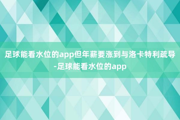 足球能看水位的app但年薪要涨到与洛卡特利疏导-足球能看水位的app