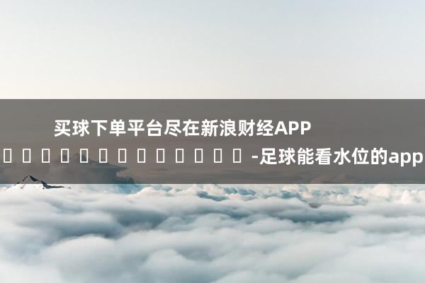 买球下单平台尽在新浪财经APP            													-足球能看水位的app