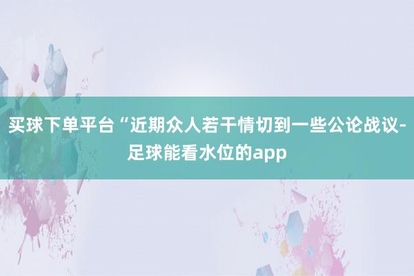 买球下单平台“近期众人若干情切到一些公论战议-足球能看水位的app