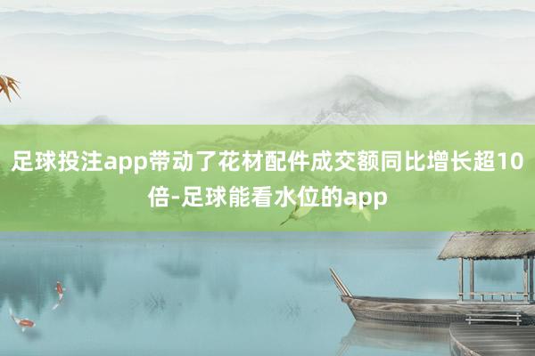 足球投注app带动了花材配件成交额同比增长超10倍-足球能看水位的app