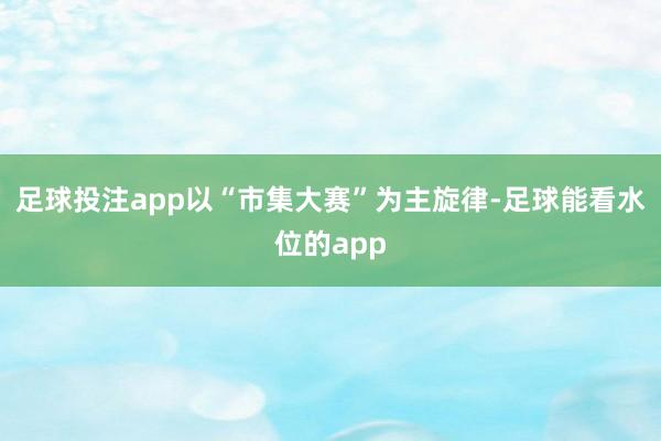 足球投注app以“市集大赛”为主旋律-足球能看水位的app