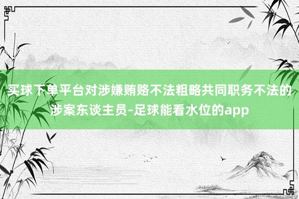 买球下单平台对涉嫌贿赂不法粗略共同职务不法的涉案东谈主员-足球能看水位的app