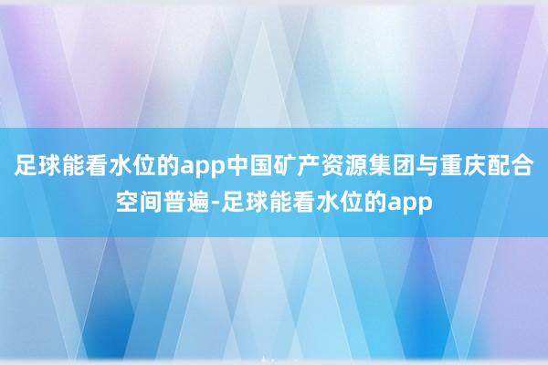 足球能看水位的app中国矿产资源集团与重庆配合空间普遍-足球能看水位的app