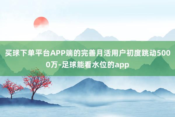 买球下单平台APP端的完善月活用户初度跳动5000万-足球能看水位的app