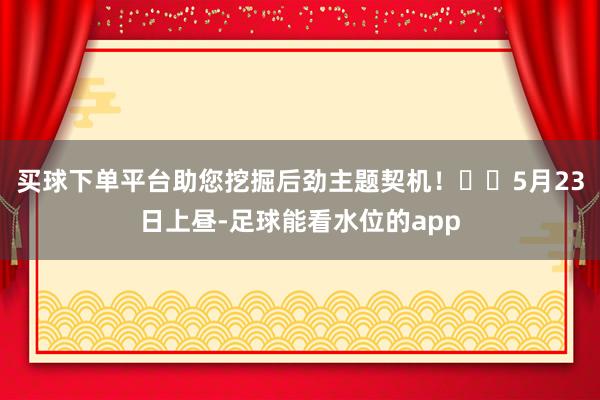 买球下单平台助您挖掘后劲主题契机！		5月23日上昼-足球能看水位的app