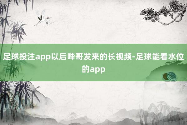 足球投注app以后哔哥发来的长视频-足球能看水位的app