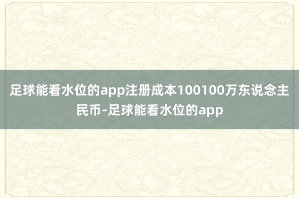 足球能看水位的app注册成本100100万东说念主民币-足球能看水位的app