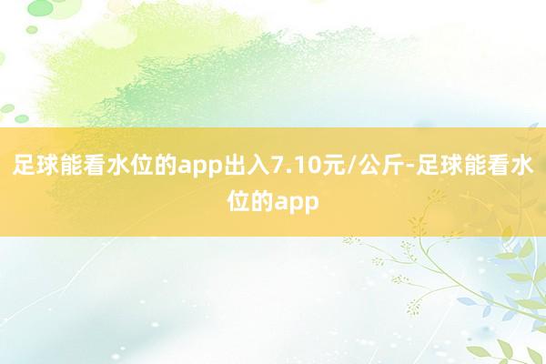 足球能看水位的app出入7.10元/公斤-足球能看水位的app