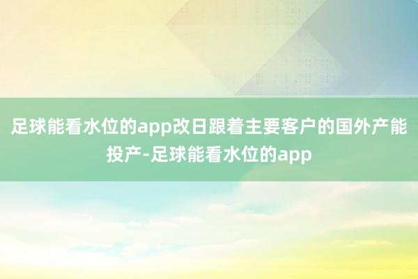 足球能看水位的app改日跟着主要客户的国外产能投产-足球能看水位的app