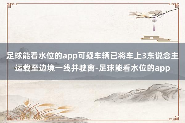 足球能看水位的app可疑车辆已将车上3东说念主运载至边境一线并驶离-足球能看水位的app