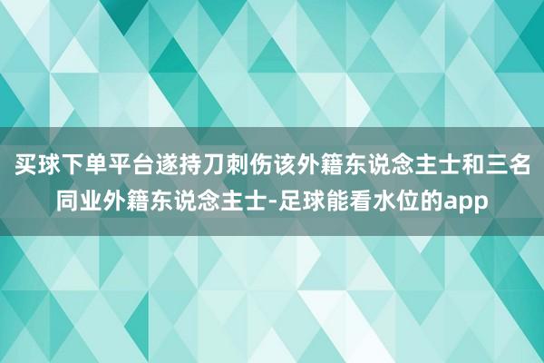 买球下单平台遂持刀刺伤该外籍东说念主士和三名同业外籍东说念主士-足球能看水位的app