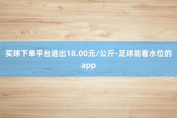 买球下单平台进出18.00元/公斤-足球能看水位的app