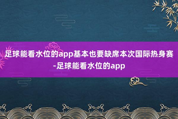 足球能看水位的app基本也要缺席本次国际热身赛-足球能看水位的app