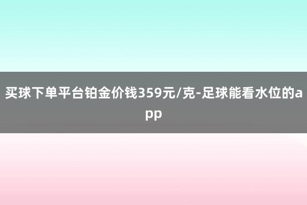 买球下单平台铂金价钱359元/克-足球能看水位的app