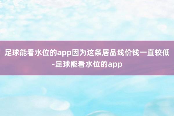 足球能看水位的app因为这条居品线价钱一直较低-足球能看水位的app