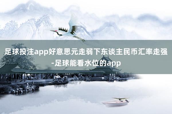 足球投注app好意思元走弱下东谈主民币汇率走强-足球能看水位的app