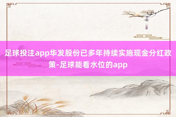 足球投注app华发股份已多年持续实施现金分红政策-足球能看水位的app