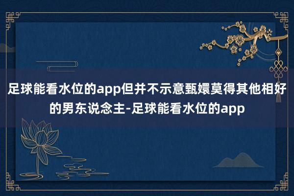 足球能看水位的app但并不示意甄嬛莫得其他相好的男东说念主-足球能看水位的app