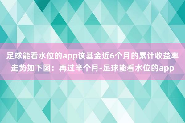 足球能看水位的app该基金近6个月的累计收益率走势如下图：再过半个月-足球能看水位的app