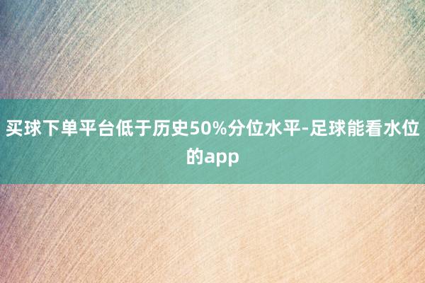 买球下单平台低于历史50%分位水平-足球能看水位的app