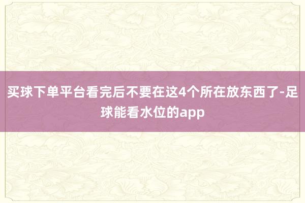 买球下单平台看完后不要在这4个所在放东西了-足球能看水位的app