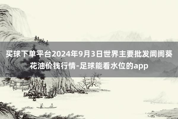 买球下单平台2024年9月3日世界主要批发阛阓葵花油价钱行情-足球能看水位的app