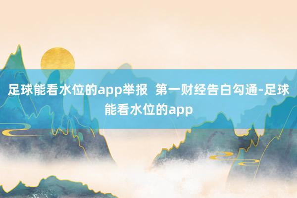 足球能看水位的app举报  第一财经告白勾通-足球能看水位的app