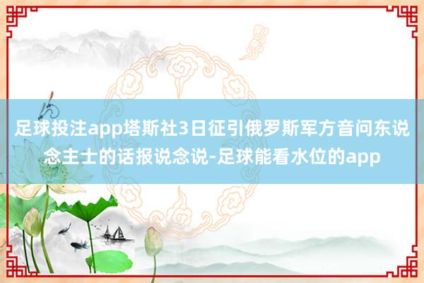 足球投注app塔斯社3日征引俄罗斯军方音问东说念主士的话报说念说-足球能看水位的app