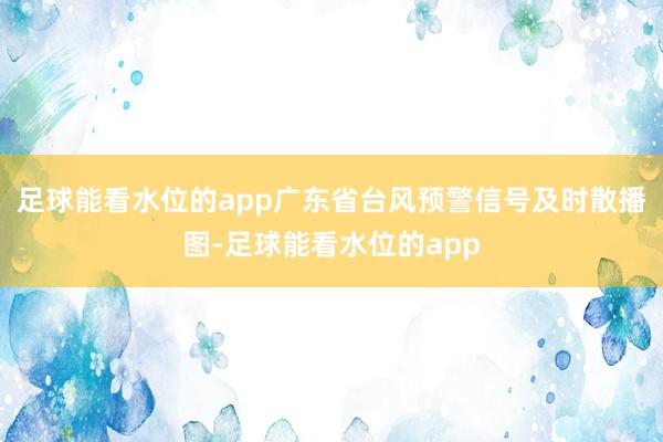 足球能看水位的app广东省台风预警信号及时散播图-足球能看水位的app