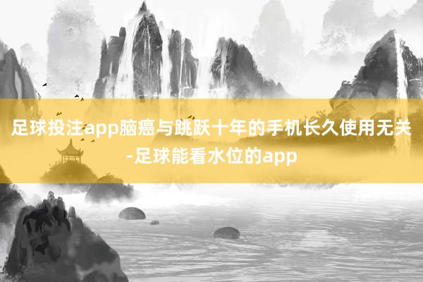 足球投注app脑癌与跳跃十年的手机长久使用无关-足球能看水位的app