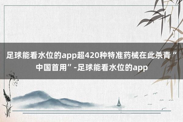 足球能看水位的app超420种特准药械在此杀青“中国首用”-足球能看水位的app