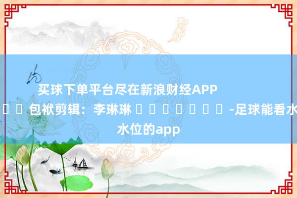 买球下单平台尽在新浪财经APP            						包袱剪辑：李琳琳 							-足球能看水位的app