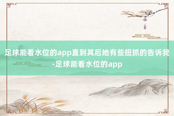 足球能看水位的app直到其后她有些扭抓的告诉我-足球能看水位的app