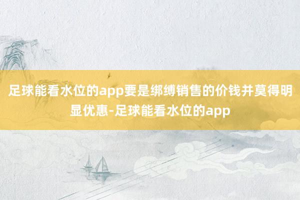 足球能看水位的app要是绑缚销售的价钱并莫得明显优惠-足球能看水位的app