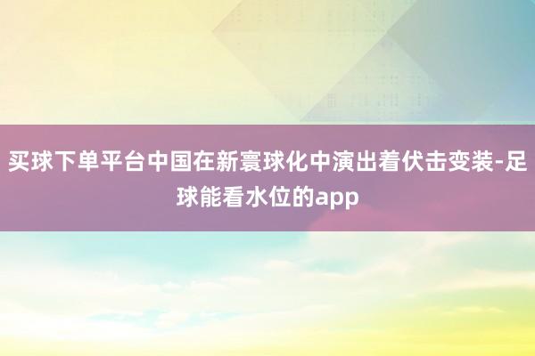 买球下单平台中国在新寰球化中演出着伏击变装-足球能看水位的app