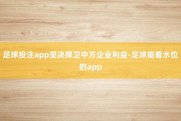 足球投注app坚决捍卫中方企业利益-足球能看水位的app