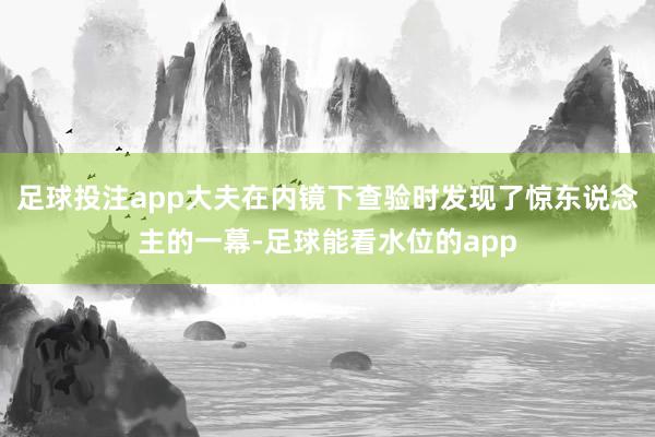 足球投注app大夫在内镜下查验时发现了惊东说念主的一幕-足球能看水位的app