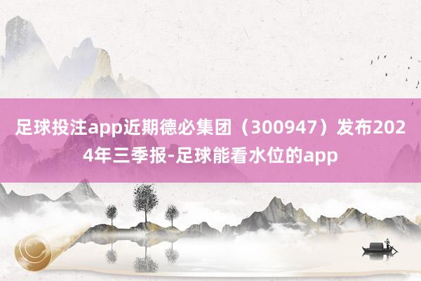 足球投注app近期德必集团（300947）发布2024年三季报-足球能看水位的app