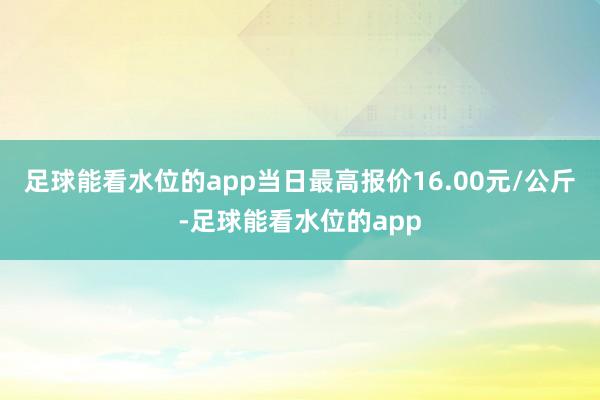 足球能看水位的app当日最高报价16.00元/公斤-足球能看水位的app