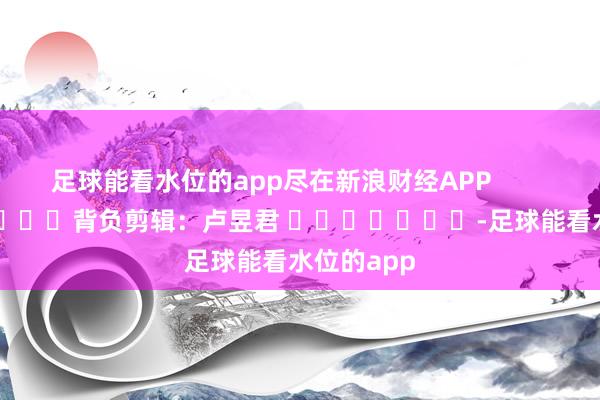 足球能看水位的app尽在新浪财经APP            						背负剪辑：卢昱君 							-足球能看水位的app