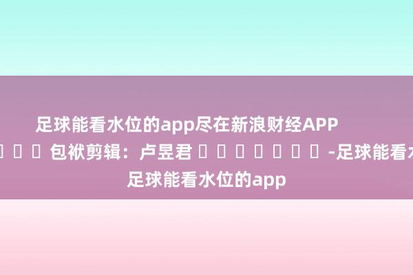 足球能看水位的app尽在新浪财经APP            						包袱剪辑：卢昱君 							-足球能看水位的app