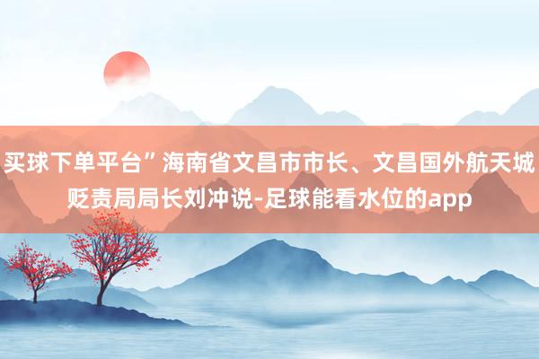 买球下单平台”海南省文昌市市长、文昌国外航天城贬责局局长刘冲说-足球能看水位的app