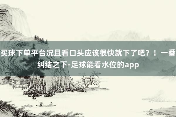 买球下单平台况且看口头应该很快就下了吧？！一番纠结之下-足球能看水位的app